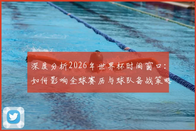 深度分析2026年世界杯时间窗口:如何影响全球赛历与球队备战策略