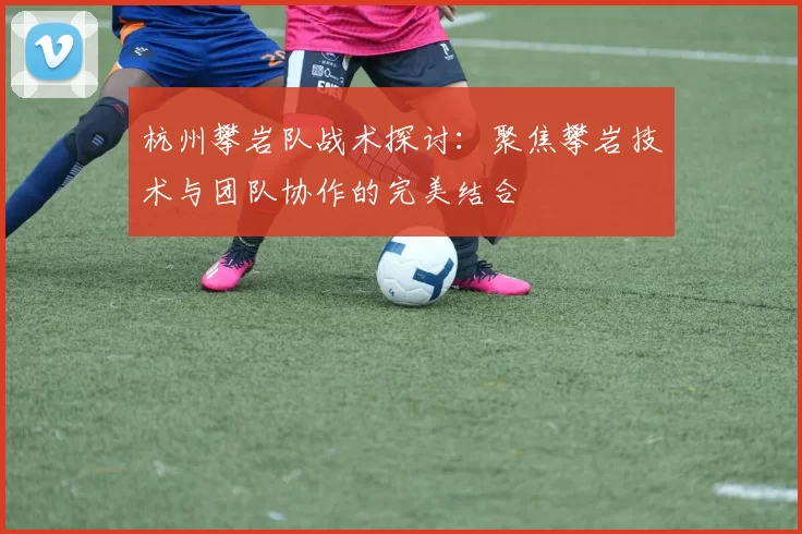 杭州攀岩队战术探讨：聚焦攀岩技术与团队协作的完美结合