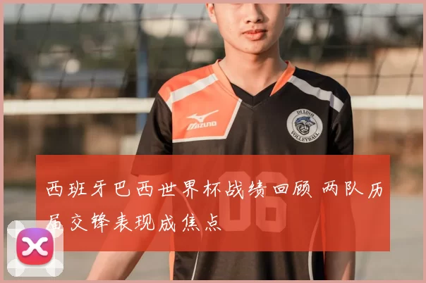 西班牙巴西世界杯战绩回顾 两队历届交锋表现成焦点