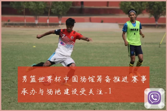 男篮世界杯中国场馆筹备推进 赛事承办与场地建设受关注_1