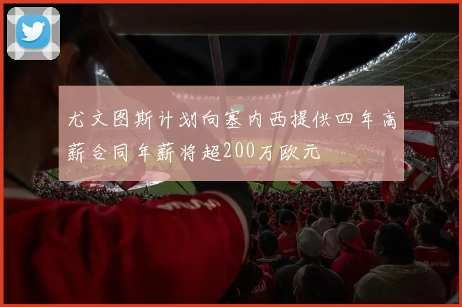 尤文图斯计划向塞内西提供四年高薪合同年薪将超200万欧元
