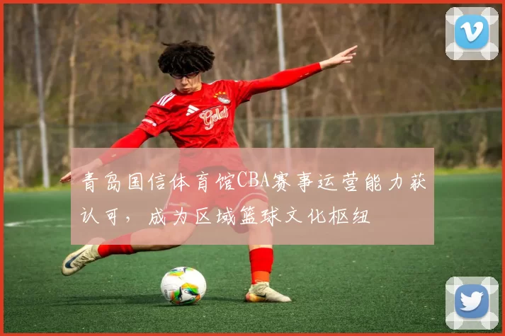 青岛国信体育馆CBA赛事运营能力获认可，成为区域篮球文化枢纽