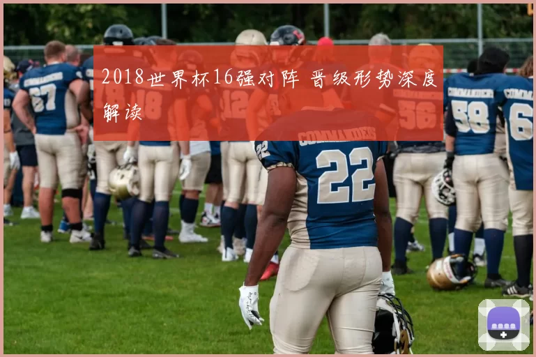 2018世界杯16强对阵 晋级形势深度解读