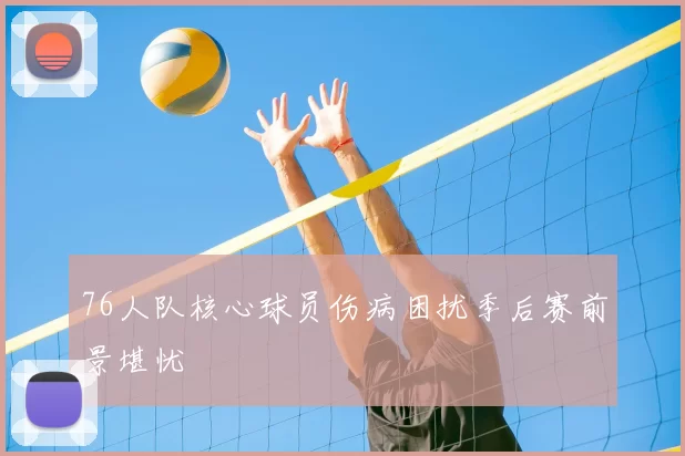 76人队核心球员伤病困扰季后赛前景堪忧