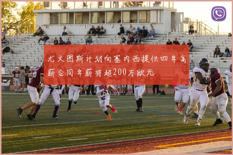 尤文图斯计划向塞内西提供四年高薪合同年薪将超200万欧元