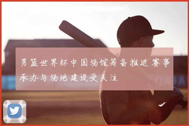 男篮世界杯中国场馆筹备推进 赛事承办与场地建设受关注