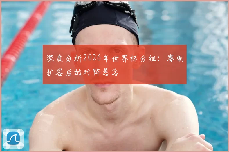 深度分析2026年世界杯分组：赛制扩容后的对阵悬念