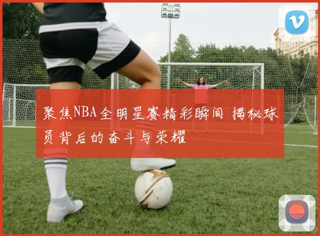 聚焦NBA全明星赛精彩瞬间 揭秘球员背后的奋斗与荣耀