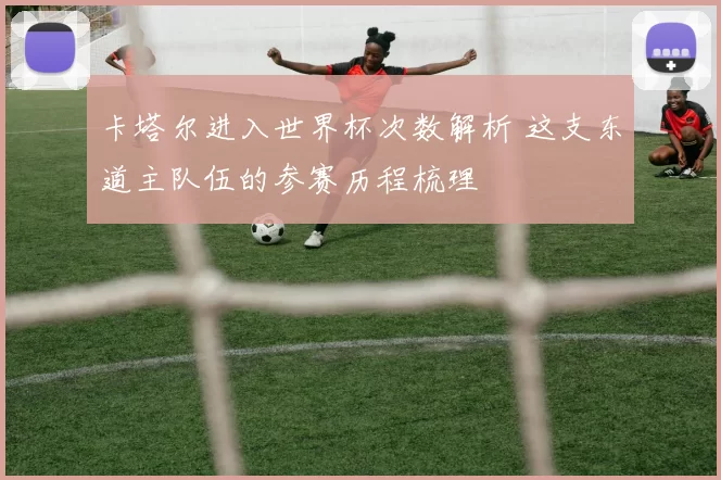 卡塔尔进入世界杯次数解析 这支东道主队伍的参赛历程梳理