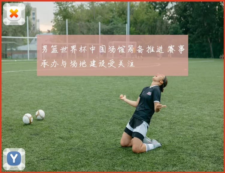 男篮世界杯中国场馆筹备推进 赛事承办与场地建设受关注