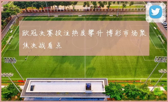 欧冠决赛投注热度攀升 博彩市场聚焦决战看点