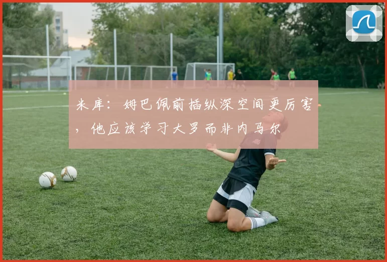 米库:姆巴佩前插纵深空间更厉害,他应该学习大罗而非内马尔