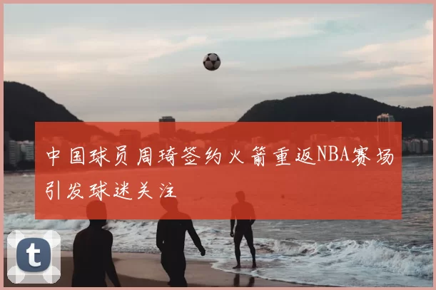 中国球员周琦签约火箭重返NBA赛场引发球迷关注