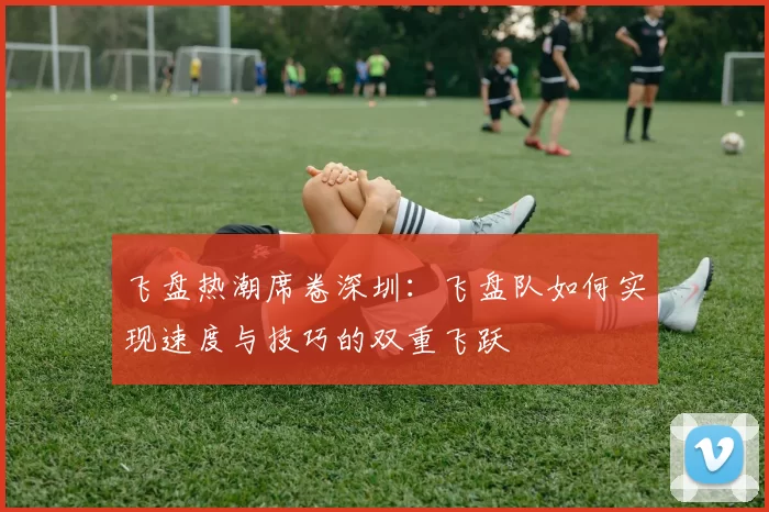 飞盘热潮席卷深圳:飞盘队如何实现速度与技巧的双重飞跃