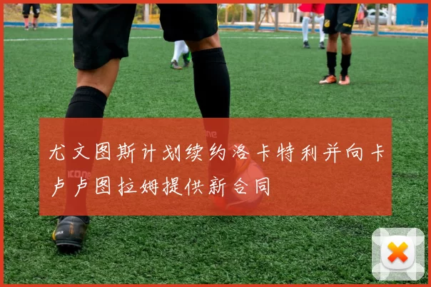 尤文图斯计划续约洛卡特利并向卡卢卢图拉姆提供新合同