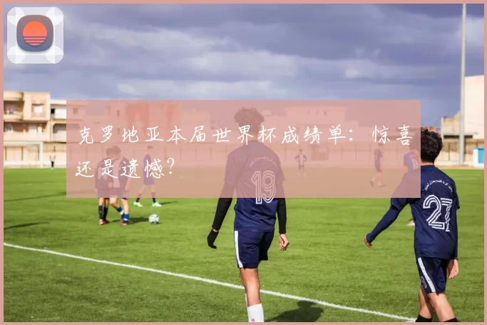 克罗地亚本届世界杯成绩单：惊喜还是遗憾？