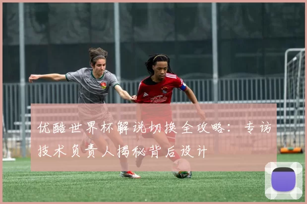 优酷世界杯解说切换全攻略:专访技术负责人揭秘背后设计