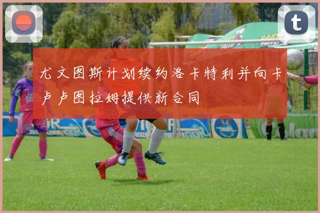 尤文图斯计划续约洛卡特利并向卡卢卢图拉姆提供新合同