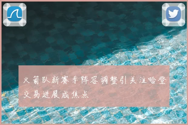火箭队新赛季阵容调整引关注哈登交易进展成焦点