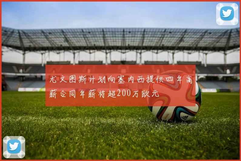 尤文图斯计划向塞内西提供四年高薪合同年薪将超200万欧元
