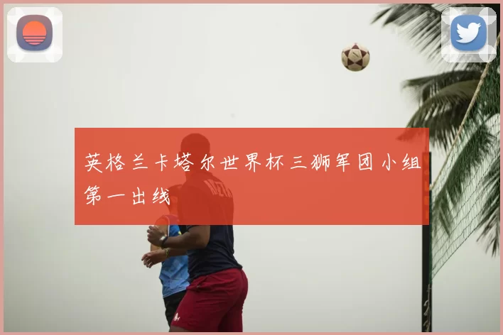 英格兰卡塔尔世界杯三狮军团小组第一出线