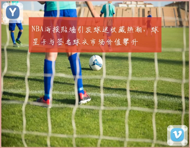 NBA海报贴墙引发球迷收藏热潮，球星卡与签名球衣市场价值攀升
