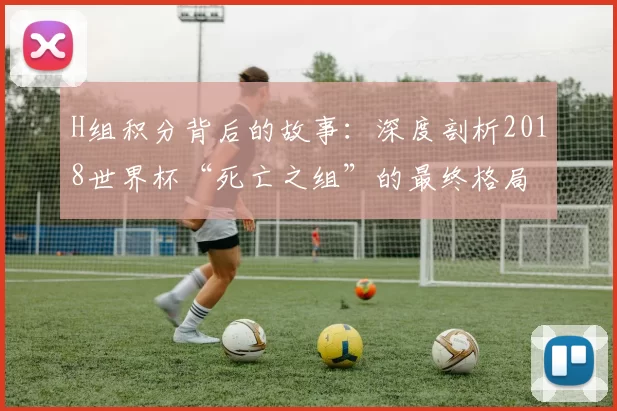 H组积分背后的故事:深度剖析2018世界杯“死亡之组”的最终格局