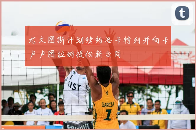 尤文图斯计划续约洛卡特利并向卡卢卢图拉姆提供新合同