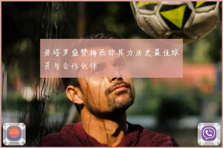 劳塔罗盛赞梅西称其为历史最佳球员与合作伙伴
