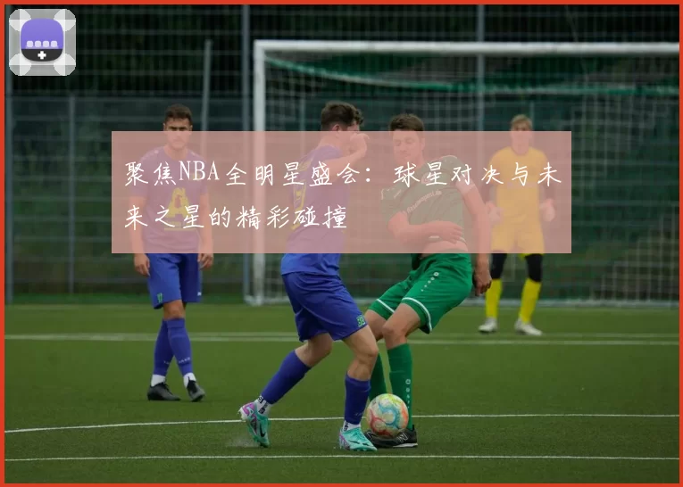 聚焦NBA全明星盛会：球星对决与未来之星的精彩碰撞