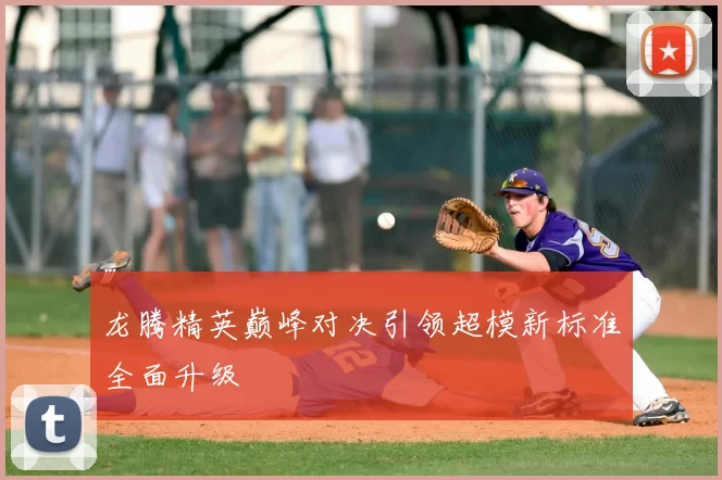 龙腾精英巅峰对决引领超模新标准全面升级
