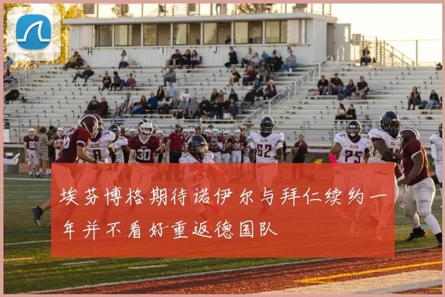 埃芬博格期待诺伊尔与拜仁续约一年并不看好重返德国队