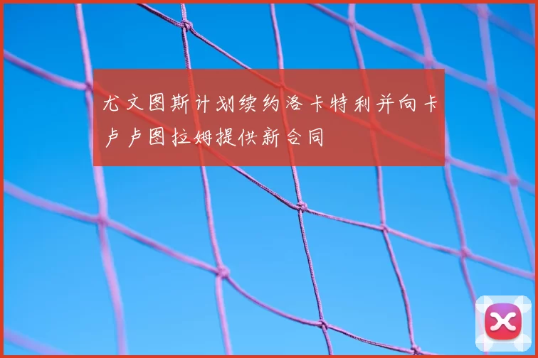 尤文图斯计划续约洛卡特利并向卡卢卢图拉姆提供新合同