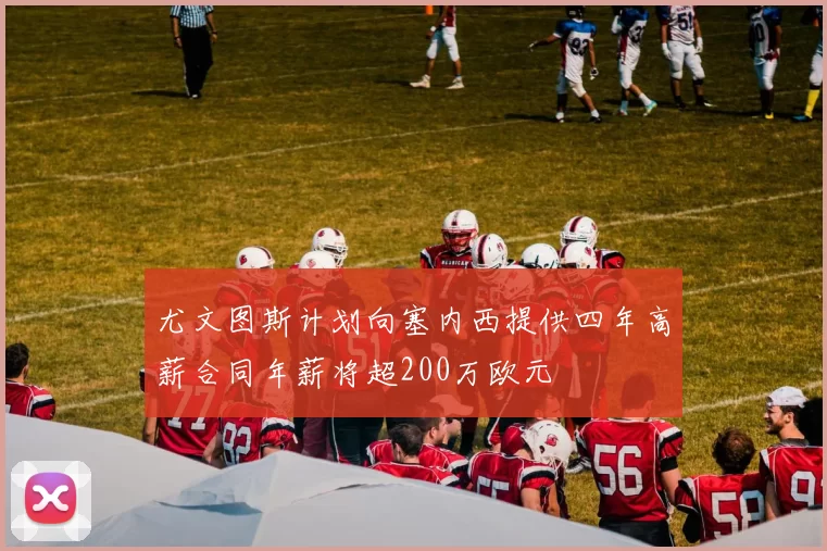 尤文图斯计划向塞内西提供四年高薪合同年薪将超200万欧元