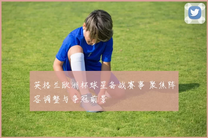 英格兰欧洲杯球星备战赛事 聚焦阵容调整与争冠前景